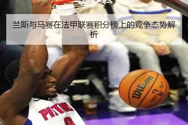兰斯与马赛在法甲联赛积分榜上的竞争态势解析